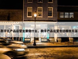 数字化产品运营主要做什么，数字产品运营包括哪些方面