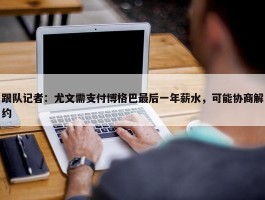 跟队记者：尤文需支付博格巴最后一年薪水，可能协商解约