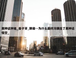 黑神话钟馗_姜子牙_聊斋…为什么最终冯骥选了黑神话悟空_