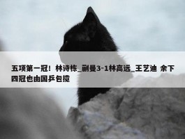 五项第一冠！林诗栋_蒯曼3-1林高远_王艺迪 余下四冠也由国乒包揽