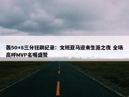 轰50+8三分狂刷纪录：文班亚马迎来生涯之夜 全场高呼MVP名嘴盛赞