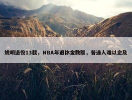 姚明退役13载，NBA年退休金数额，普通人难以企及