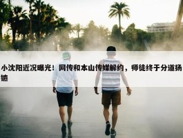 小沈阳近况曝光！网传和本山传媒解约，师徒终于分道扬镳