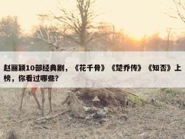 赵丽颖10部经典剧，《花千骨》《楚乔传》《知否》上榜，你看过哪些？