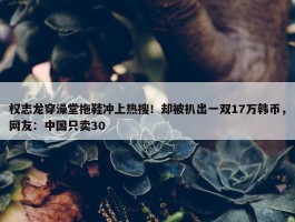 权志龙穿澡堂拖鞋冲上热搜！却被扒出一双17万韩币，网友：中国只卖30