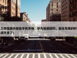 三季度国内智能手机市场：华为加速回归，留给友商的时间不多了！