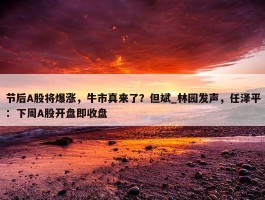 节后A股将爆涨，牛市真来了？但斌_林园发声，任泽平：下周A股开盘即收盘