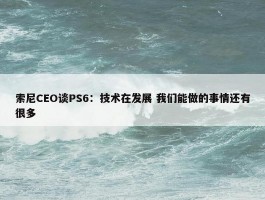 索尼CEO谈PS6：技术在发展 我们能做的事情还有很多