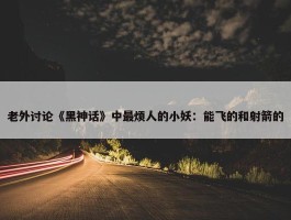 老外讨论《黑神话》中最烦人的小妖：能飞的和射箭的