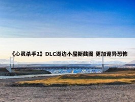 《心灵杀手2》DLC湖边小屋新截图 更加诡异恐怖