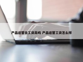 产品运营主工资高吗 产品运营工资怎么样