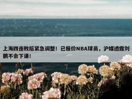 上海四连败后紧急调整！已报价NBA球员，沪媒透露刘鹏不会下课！