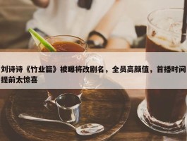 刘诗诗《竹业篇》被曝将改剧名，全员高颜值，首播时间提前太惊喜