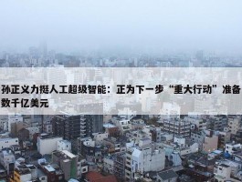 孙正义力挺人工超级智能：正为下一步“重大行动”准备数千亿美元