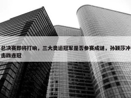 总决赛即将打响，三大奥运冠军是否参赛成谜，孙颖莎冲击四连冠