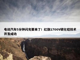 电动汽车5分钟闪充要来了！红旗1700V碳化硅技术开发成功