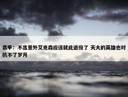 袁甲：不出意外艾克森应该就此退役了 天大的英雄也对抗不了岁月