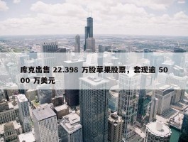 库克出售 22.398 万股苹果股票，套现逾 5000 万美元