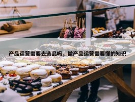 产品运营需要去选品吗，做产品运营需要懂的知识