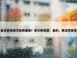 是否愿意再次执教曼联？索尔斯克亚：是的，我当然愿意