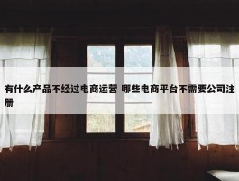 有什么产品不经过电商运营 哪些电商平台不需要公司注册