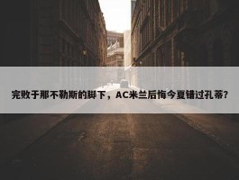 完败于那不勒斯的脚下，AC米兰后悔今夏错过孔蒂？