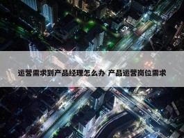 运营需求到产品经理怎么办 产品运营岗位需求