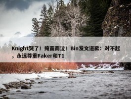 Knight哭了！掩面而泣！Bin发文道歉：对不起，永远尊重Faker和T1