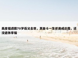 吴彦祖透露70岁岳父去世，其奋斗一生逆袭成总裁，还没退休享福