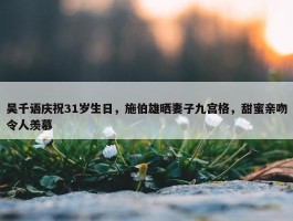 吴千语庆祝31岁生日，施伯雄晒妻子九宫格，甜蜜亲吻令人羡慕