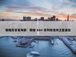 荣耀高管姜海荣：荣耀 X60 系列将支持卫星通信