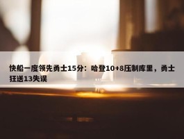 快船一度领先勇士15分：哈登10+8压制库里，勇士狂送13失误