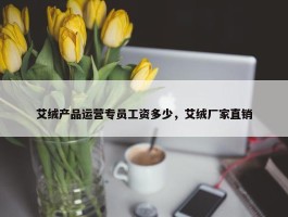 艾绒产品运营专员工资多少，艾绒厂家直销