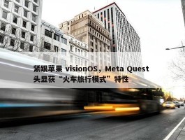 紧跟苹果 visionOS，Meta Quest 头显获“火车旅行模式”特性