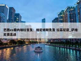 巴西vs委内瑞拉首发：维尼修斯先发 拉菲尼亚_萨维尼奥出战