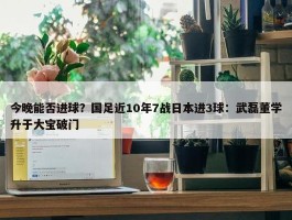 今晚能否进球？国足近10年7战日本进3球：武磊董学升于大宝破门