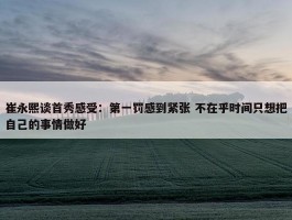 崔永熙谈首秀感受：第一罚感到紧张 不在乎时间只想把自己的事情做好