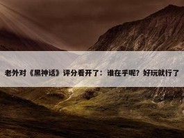 老外对《黑神话》评分看开了：谁在乎呢？好玩就行了