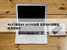 NZXT推出N9 X870E主板 首款AMD旗舰延续简洁设计