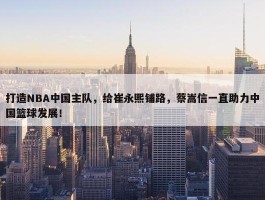 打造NBA中国主队，给崔永熙铺路，蔡嵩信一直助力中国篮球发展！