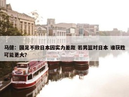 马健：国足不敌日本因实力差距 若男篮对日本 谁获胜可能更大？