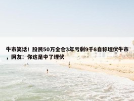 牛市笑话！股民50万全仓3年亏剩9千8自称埋伏牛市，网友：你这是中了埋伏