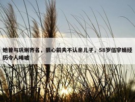 她曾与巩俐齐名，狠心前夫不认亲儿子，58岁伍宇娟经历令人唏嘘