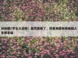 孙怡晒7岁女儿近照！虽然离婚了，但是有颜有钱有娃人生很幸福