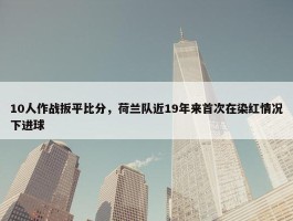 10人作战扳平比分，荷兰队近19年来首次在染红情况下进球