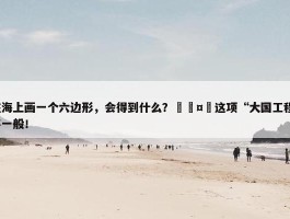 在海上画一个六边形，会得到什么？🤔这项“大国工程”不一般！