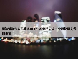 黑神话制作人冯骥谈DLC：不会把它当一个很快要去做的事情