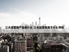 三大运营商产品是什么 三大运营商属于什么领域