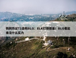 韩网热议T1击败BLG：ELK打得很差！BLG看起来没什么实力