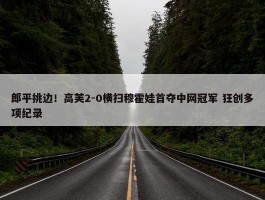 郎平挑边！高芙2-0横扫穆霍娃首夺中网冠军 狂创多项纪录